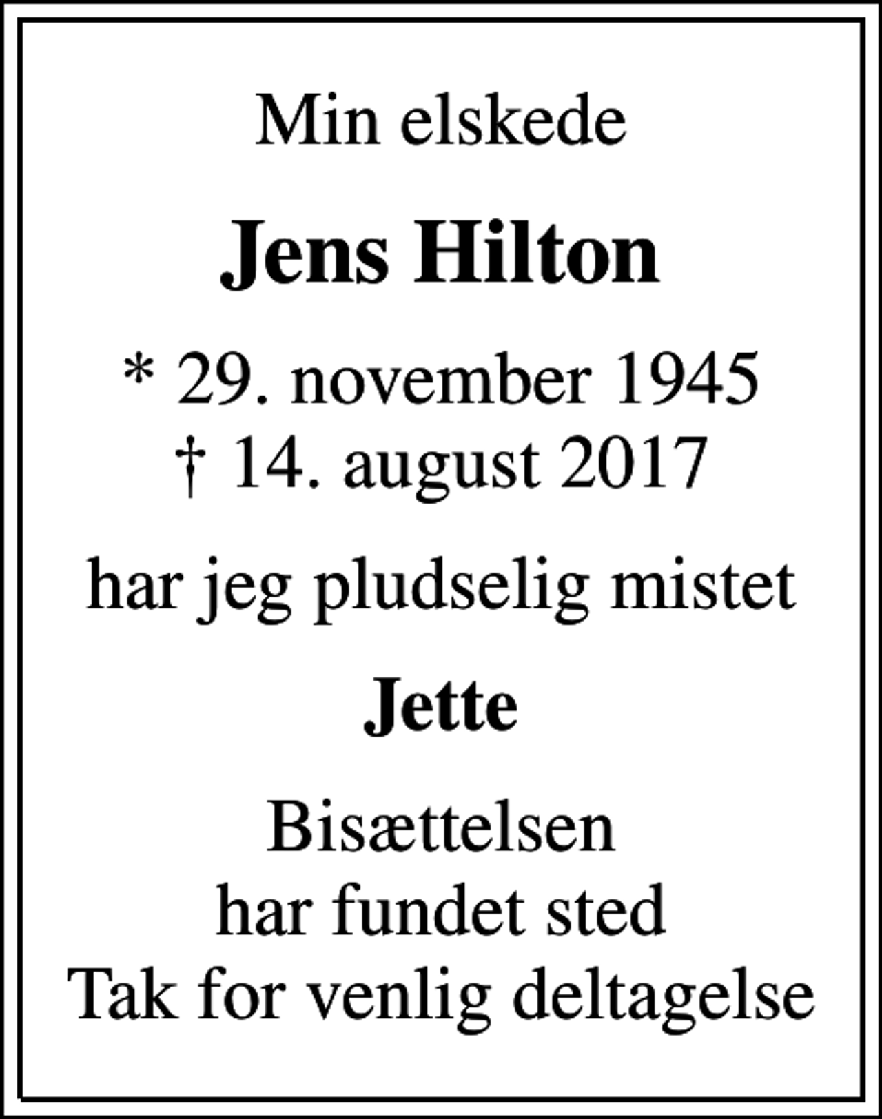 <p>Min elskede<br />Jens Hilton<br />* 29. november 1945<br />✝ 14. august 2017<br />har jeg pludselig mistet<br />Jette<br />Bisættelsen har fundet sted Tak for venlig deltagelse</p>
