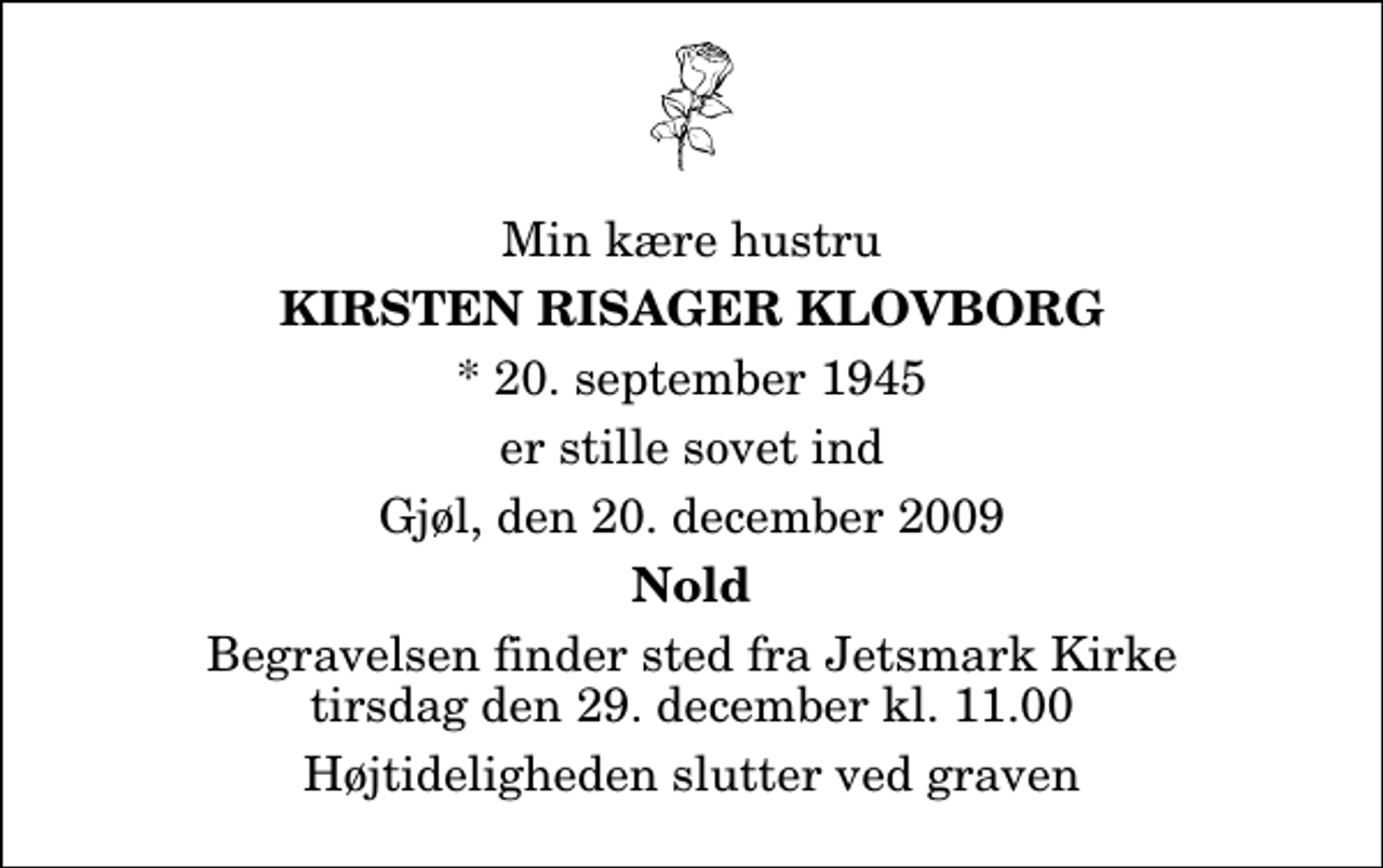 <p>Min kære hustru<br />Kirsten Risager Klovborg<br />* 20. september 1945<br />er stille sovet ind<br />Gjøl, den 20. december 2009<br />Nold<br />Begravelsen finder sted fra Jetsmark Kirke tirsdag den 29. december kl. 11.00 Højtideligheden slutter ved graven</p>