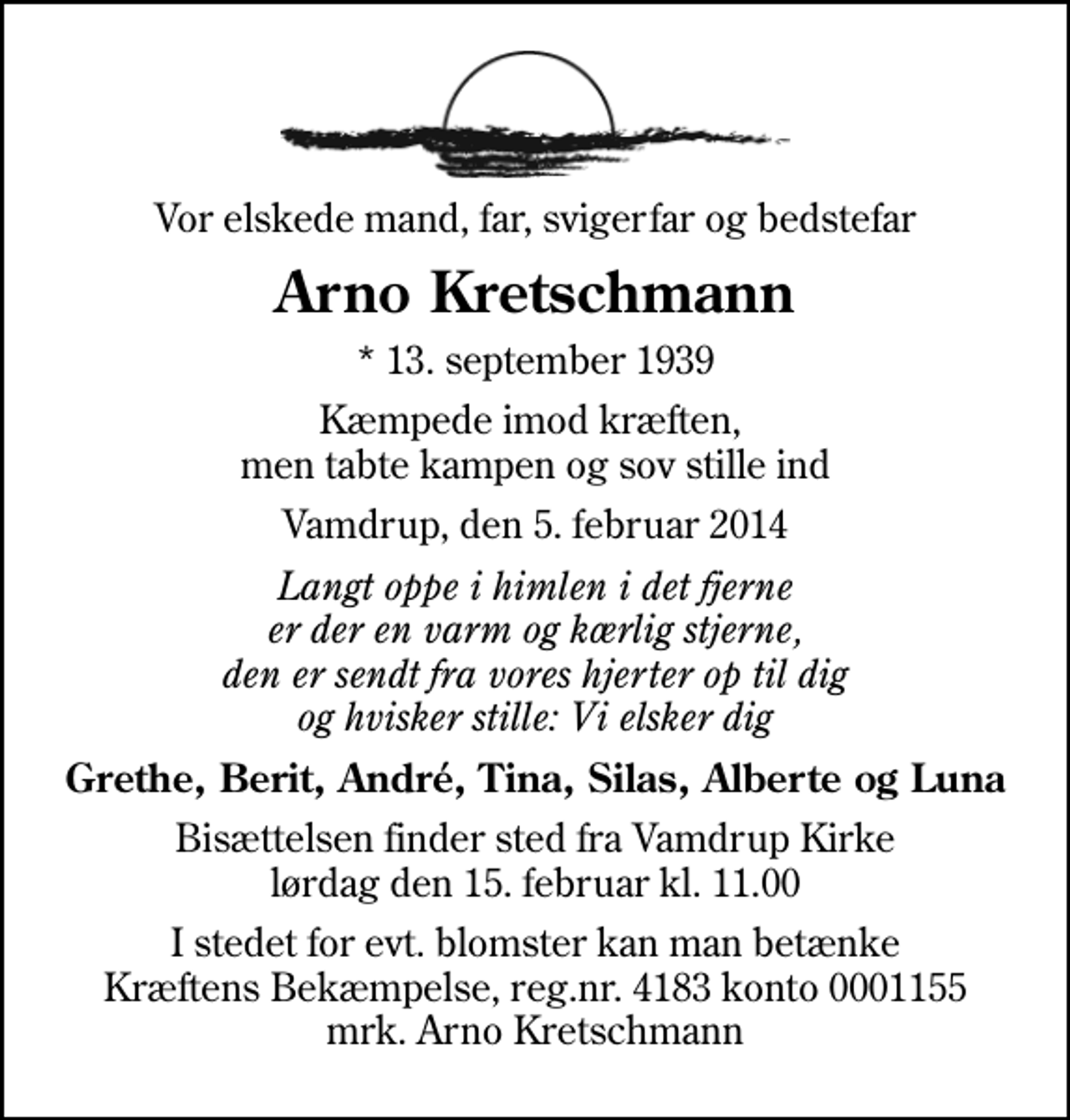 <p>Vor elskede mand, far, svigerfar og bedstefar<br />Arno Kretschmann<br />* 13. september 1939<br />Kæmpede imod kræften, men tabte kampen og sov stille ind<br />Vamdrup, den 5. februar 2014<br />Langt oppe i himlen i det fjerne er der en varm og kærlig stjerne, den er sendt fra vores hjerter op til dig og hvisker stille: Vi elsker dig<br />Grethe, Berit, André, Tina, Silas, Alberte og Luna<br />Bisættelsen finder sted fra Vamdrup Kirke lørdag den 15. februar kl. 11.00<br />I stedet for evt. blomster kan man betænke<br />Kræftens Bekæmpelse reg.4183konto0001155mrk. Arno<br />Kretschmann</p>