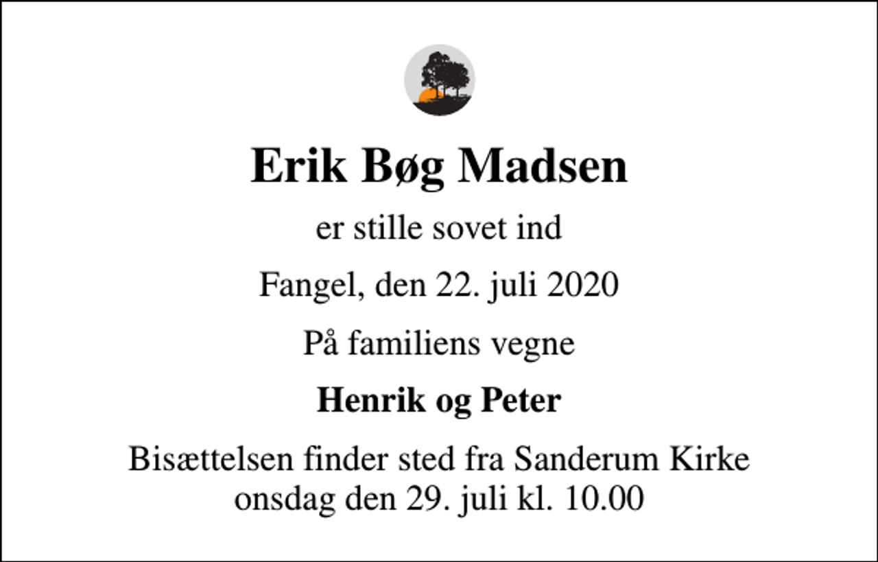 <p>Erik Bøg Madsen<br />er stille sovet ind<br />Fangel, den 22. juli 2020<br />På familiens vegne<br />Henrik og Peter<br />Bisættelsen finder sted fra Sanderum Kirke onsdag den 29. juli kl. 10.00</p>