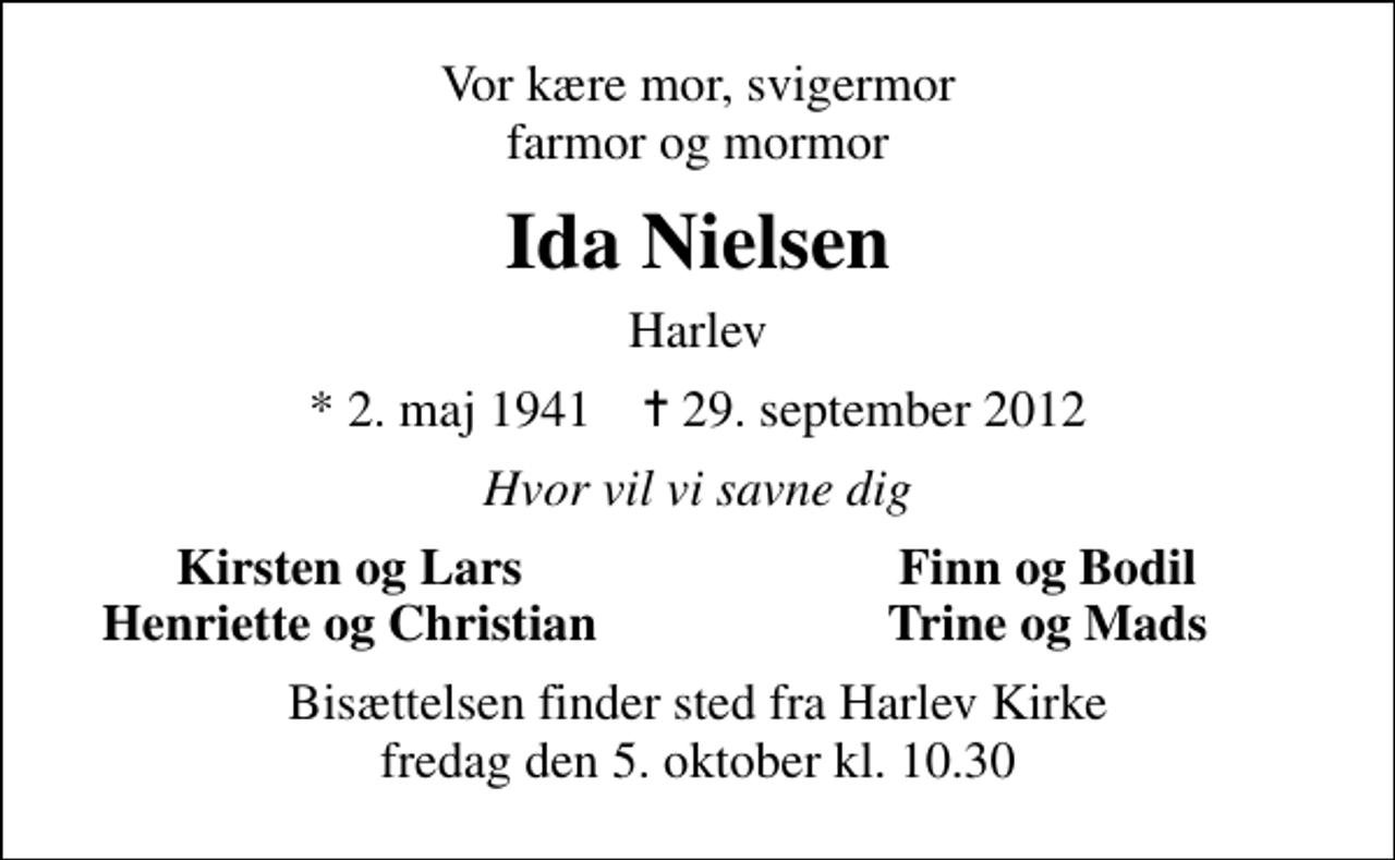 <p>Vor kære mor, svigermor farmor og mormor<br />Ida Nielsen<br />Harlev<br />* 2. maj 1941 ✝ 29. september 2012<br />Hvor vil vi savne dig<br />Kirsten og Lars<br />Finn og Bodil<br />Henriette og Christian<br />Trine og Mads<br />Bisættelsen finder sted fra Harlev Kirke fredag den 5. oktober kl. 10.30</p>