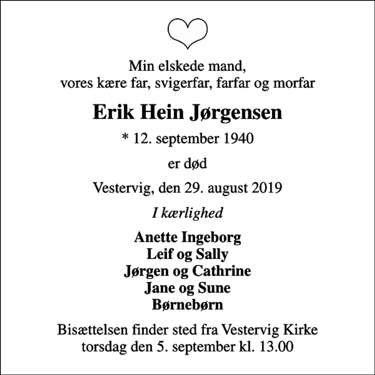 <p>Min elskede mand, vores kære far, svigerfar, farfar og morfar<br />Erik Hein Jørgensen<br />* 12. september 1940<br />er død<br />Vestervig, den 29. august 2019<br />I kærlighed<br />Anette Ingeborg Leif og Sally Jørgen og Cathrine Jane og Sune Børnebørn<br />Bisættelsen finder sted fra Vestervig Kirke torsdag den 5. september kl. 13.00</p>