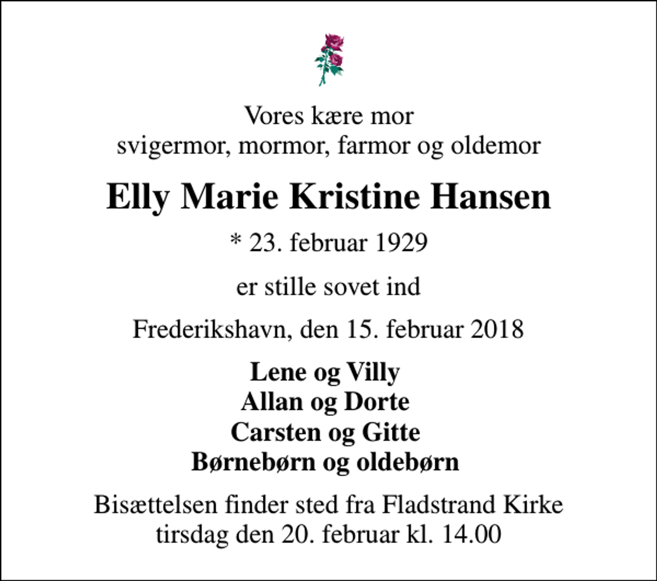 <p>Vores kære mor svigermor, mormor, farmor og oldemor<br />Elly Marie Kristine Hansen<br />* 23. februar 1929<br />er stille sovet ind<br />Frederikshavn, den 15. februar 2018<br />Lene og Villy Allan og Dorte Carsten og Gitte Børnebørn og oldebørn<br />Bisættelsen finder sted fra Fladstrand Kirke tirsdag den 20. februar kl. 14.00</p>