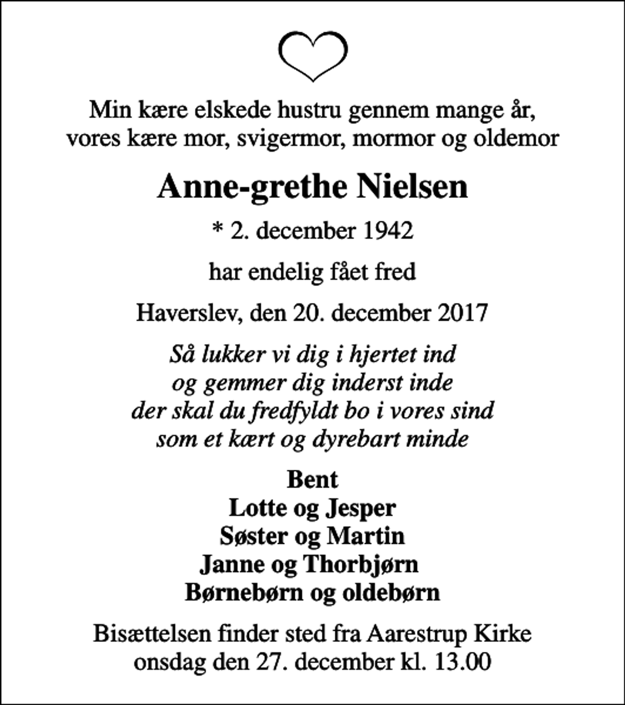<p>Min kære elskede hustru gennem mange år, vores kære mor, svigermor, mormor og oldemor<br />Anne-grethe Nielsen<br />* 2. december 1942<br />har endelig fået fred<br />Haverslev, den 20. december 2017<br />Så lukker vi dig i hjertet ind og gemmer dig inderst inde der skal du fredfyldt bo i vores sind som et kært og dyrebart minde<br />Bent Lotte og Jesper Søster og Martin Janne og Thorbjørn Børnebørn og oldebørn<br />Bisættelsen finder sted fra Aarestrup Kirke onsdag den 27. december kl. 13.00</p>