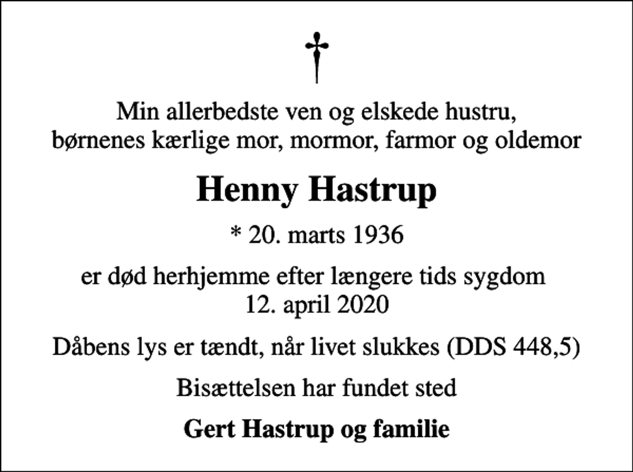 <p>Min allerbedste ven og elskede hustru, børnenes kærlige mor, mormor, farmor og oldemor<br />Henny Hastrup<br />* 20. marts 1936<br />er død herhjemme efter længere tids sygdom 12. april 2020<br />Dåbens lys er tændt, når livet slukkes (DDS 448,5)<br />Bisættelsen har fundet sted<br />Gert Hastrup og familie</p>