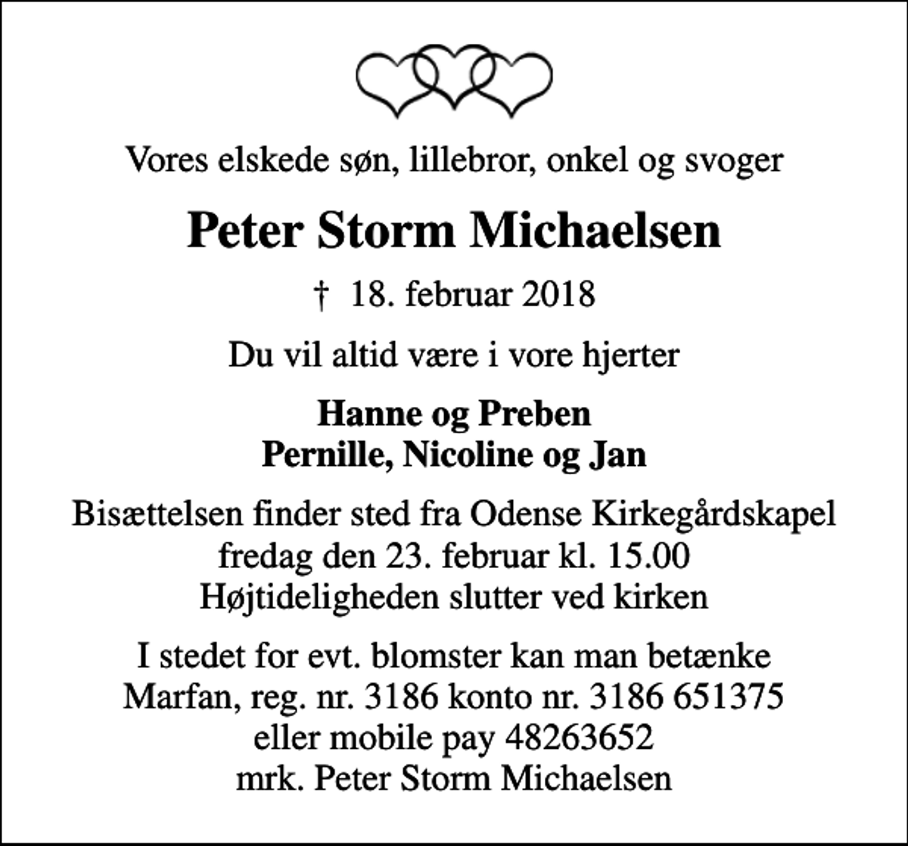 <p>Vores elskede søn, lillebror, onkel og svoger<br />Peter Storm Michaelsen<br />✝ 18. februar 2018<br />Du vil altid være i vore hjerter<br />Hanne og Preben Pernille, Nicoline og Jan<br />Bisættelsen finder sted fra Odense Kirkegårdskapel fredag den 23. februar kl. 15.00 Højtideligheden slutter ved kirken<br />I stedet for evt. blomster kan man betænke Marfan, reg. nr. 3186 konto nr. 3186 651375 eller mobile pay 48263652 mrk. Peter Storm Michaelsen</p>