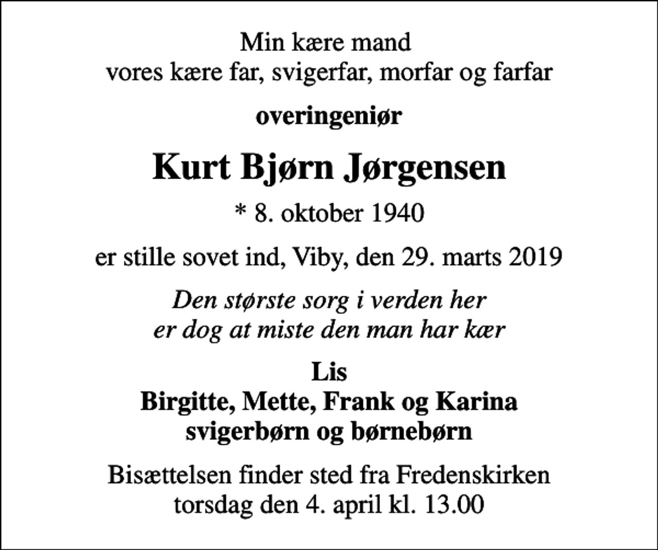 <p>Min kære mand vores kære far, svigerfar, morfar og farfar<br />overingeniør<br />Kurt Bjørn Jørgensen<br />* 8. oktober 1940<br />er stille sovet ind, Viby, den 29. marts 2019<br />Den største sorg i verden her er dog at miste den man har kær<br />Lis Birgitte, Mette, Frank og Karina svigerbørn og børnebørn<br />Bisættelsen finder sted fra Fredenskirken torsdag den 4. april kl. 13.00</p>