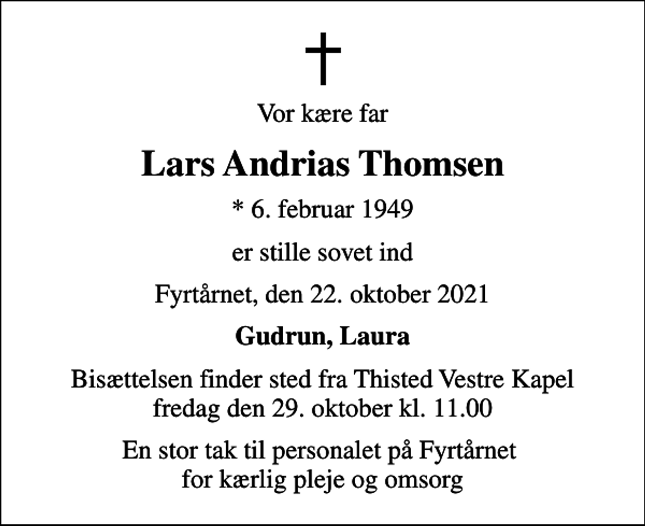 <p>Vor kære far<br />Lars Andrias Thomsen<br />* 6. februar 1949<br />er stille sovet ind<br />Fyrtårnet, den 22. oktober 2021<br />Gudrun, Laura<br />Bisættelsen finder sted fra Thisted Vestre Kapel fredag den 29. oktober kl. 11.00<br />En stor tak til personalet på Fyrtårnet for kærlig pleje og omsorg</p>