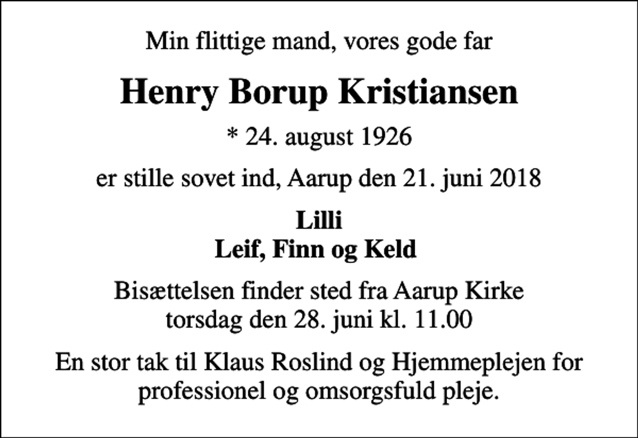 <p>Min flittige mand, vores gode far<br />Henry Borup Kristiansen<br />* 24. august 1926<br />er stille sovet ind, Aarup den 21. juni 2018<br />Lilli Leif, Finn og Keld<br />Bisættelsen finder sted fra Aarup Kirke torsdag den 28. juni kl. 11.00<br />En stor tak til Klaus Roslind og Hjemmeplejen for professionel og omsorgsfuld pleje.</p>