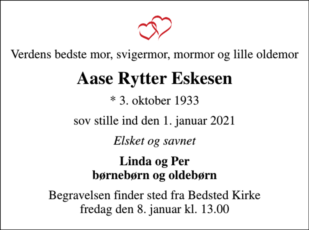 <p>Verdens bedste mor, svigermor, mormor og lille oldemor<br />Aase Rytter Eskesen<br />* 3. oktober 1933<br />sov stille ind den 1. januar 2021<br />Elsket og savnet<br />Linda og Per børnebørn og oldebørn<br />Begravelsen finder sted fra Bedsted Kirke fredag den 8. januar kl. 13.00</p>