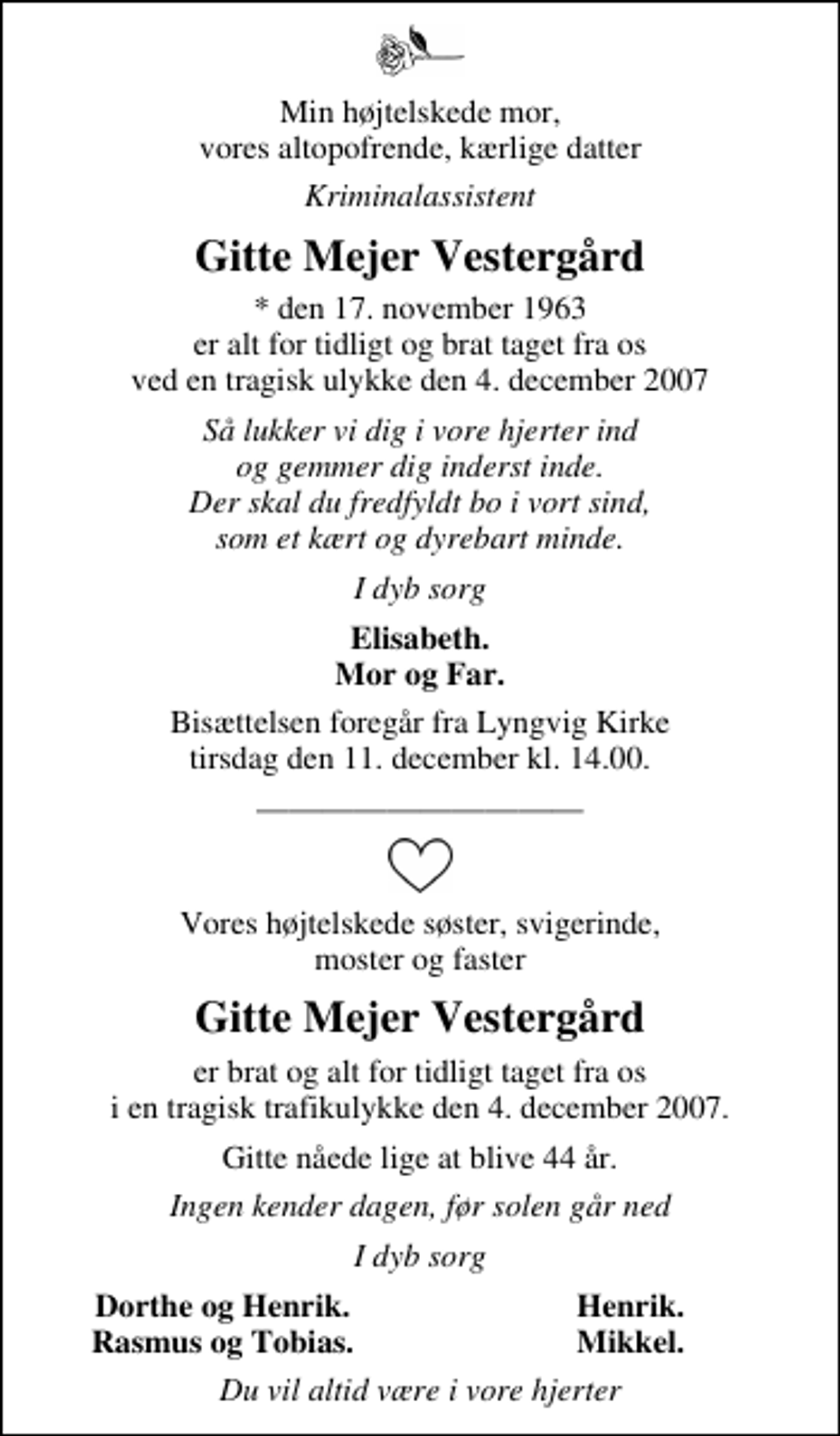 <p>Min højtelskede mor, vores altopofrende, kærlige datter<br />Kriminalassistent<br />Gitte Mejer Vestergård<br />* den 17. november 1963 er alt for tidligt og brat taget fra os ved en tragisk ulykke den 4. december 2007<br />Så lukker vi dig i vore hjerter ind og gemmer dig inderst inde. Der skal du fredfyldt bo i vort sind, som et kært og dyrebart minde.<br />I dyb sorg<br />Elisabeth Mor og Far<br />Bisættelsen foregår fra Lyngvig Kirke tirsdag den 11. december kl. 14.00<br />Vores højtelskede søster, svigerinde, moster og faster<br />Gitte Mejer Vestergård<br />er brat og alt for tidligt taget fra os i en tragisk trafikulykke den 4. december 2007.<br />Gitte nåede lige at blive 44 år.<br />Ingen kender dagen, før solen går ned<br />I dyb sorg<br />Dorthe og Henrik<br />Henrik<br />Rasmus og Tobias<br />Mikkel<br />Du vil altid være i vore hjerter</p>
