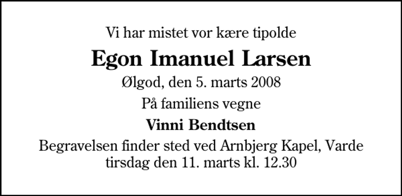 <p>Vi har mistet vor kære tipolde<br />Egon Imanuel Larsen<br />Ølgod, den 5. marts 2008<br />På familiens vegne<br />Vinni Bendtsen<br />Begravelsen finder sted ved Arnbjerg Kapel, Varde tirsdag den 11. marts kl. 12.30</p>