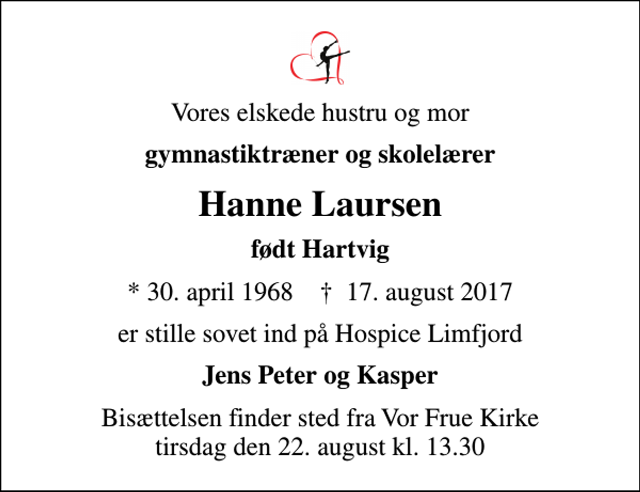 <p>Vores elskede hustru og mor<br />gymnastiktræner og skolelærer<br />Hanne Laursen<br />født Hartvig<br />* 30. april 1968 ✝ 17. august 2017<br />er stille sovet ind på Hospice Limfjord<br />Jens Peter og Kasper<br />Bisættelsen finder sted fra Vor Frue Kirke tirsdag den 22. august kl. 13.30</p>
