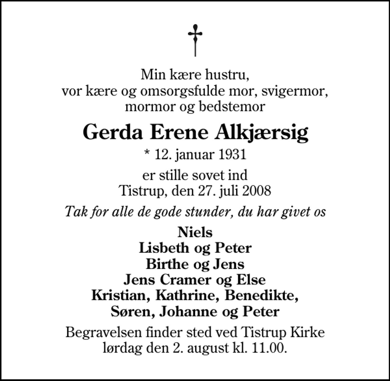 <p>Min kære hustru, vor kære og omsorgsfulde mor, svigermor, mormor og bedstemor<br />Gerda Erene Alkjærsig<br />* 12. januar 1931<br />er stille sovet ind Tistrup, den 27. juli 2008<br />Tak for alle de gode stunder, du har givet os<br />Niels Lisbeth og Peter Birthe og Jens Jens Cramer og Else Kristian, Kathrine, Benedikte, Søren, Johanne og Peter<br />Begravelsen finder sted ved Tistrup Kirke lørdag den 2. august kl. 11.00</p>