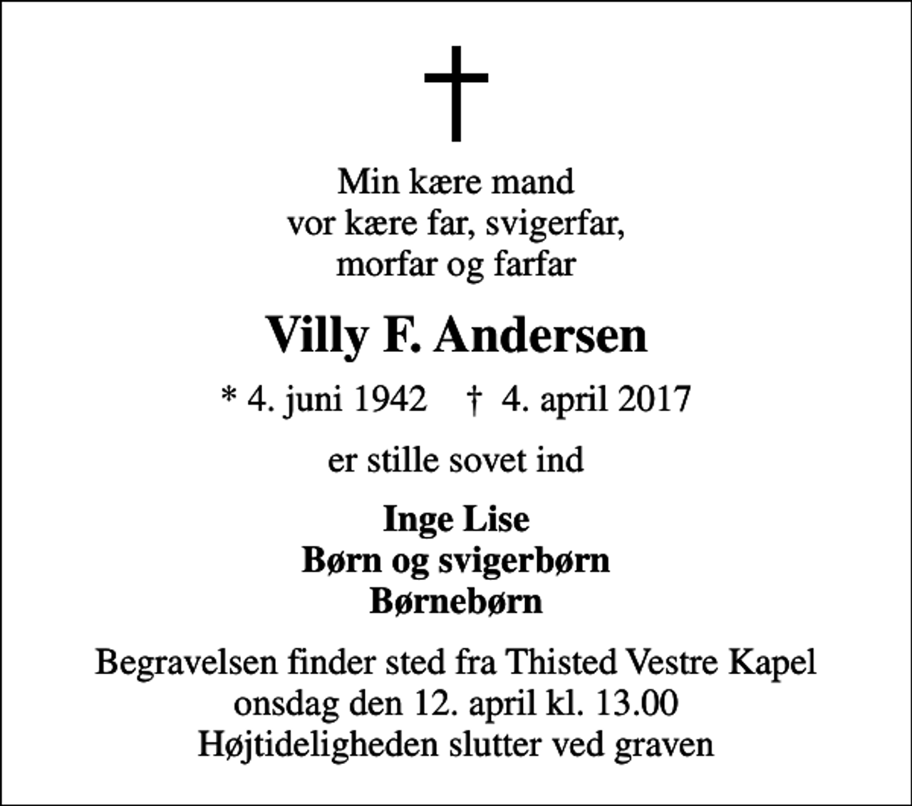 <p>Min kære mand vor kære far, svigerfar, morfar og farfar<br />Villy F. Andersen<br />* 4. juni 1942 ✝ 4. april 2017<br />er stille sovet ind<br />Inge Lise Børn og svigerbørn Børnebørn<br />Begravelsen finder sted fra Thisted Vestre Kapel onsdag den 12. april kl. 13.00 Højtideligheden slutter ved graven</p>