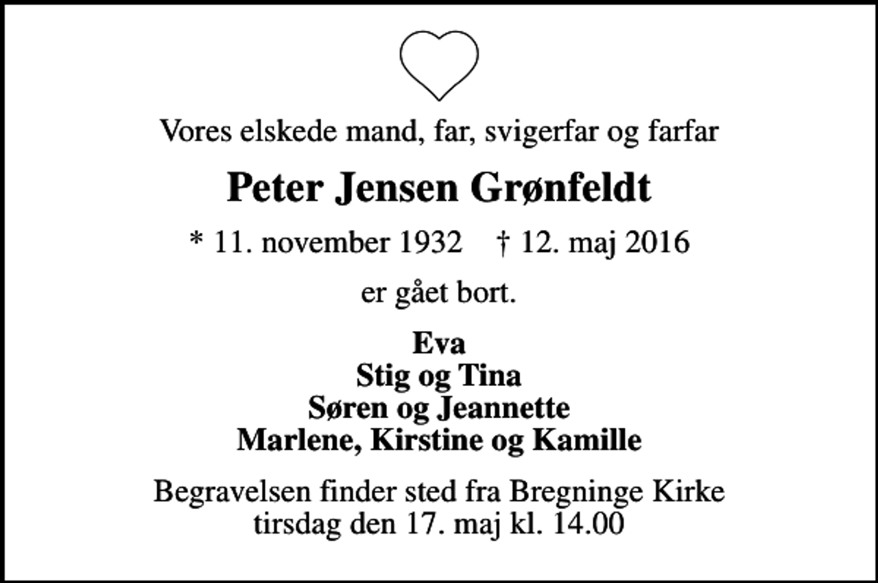 <p>Vores elskede mand, far, svigerfar og farfar<br />Peter Jensen Grønfeldt<br />* 11. november 1932 ✝ 12. maj 2016<br />er gået bort.<br />Eva Stig og Tina Søren og Jeannette Marlene, Kirstine og Kamille<br />Begravelsen finder sted fra Bregninge Kirke tirsdag den 17. maj kl. 14.00</p>