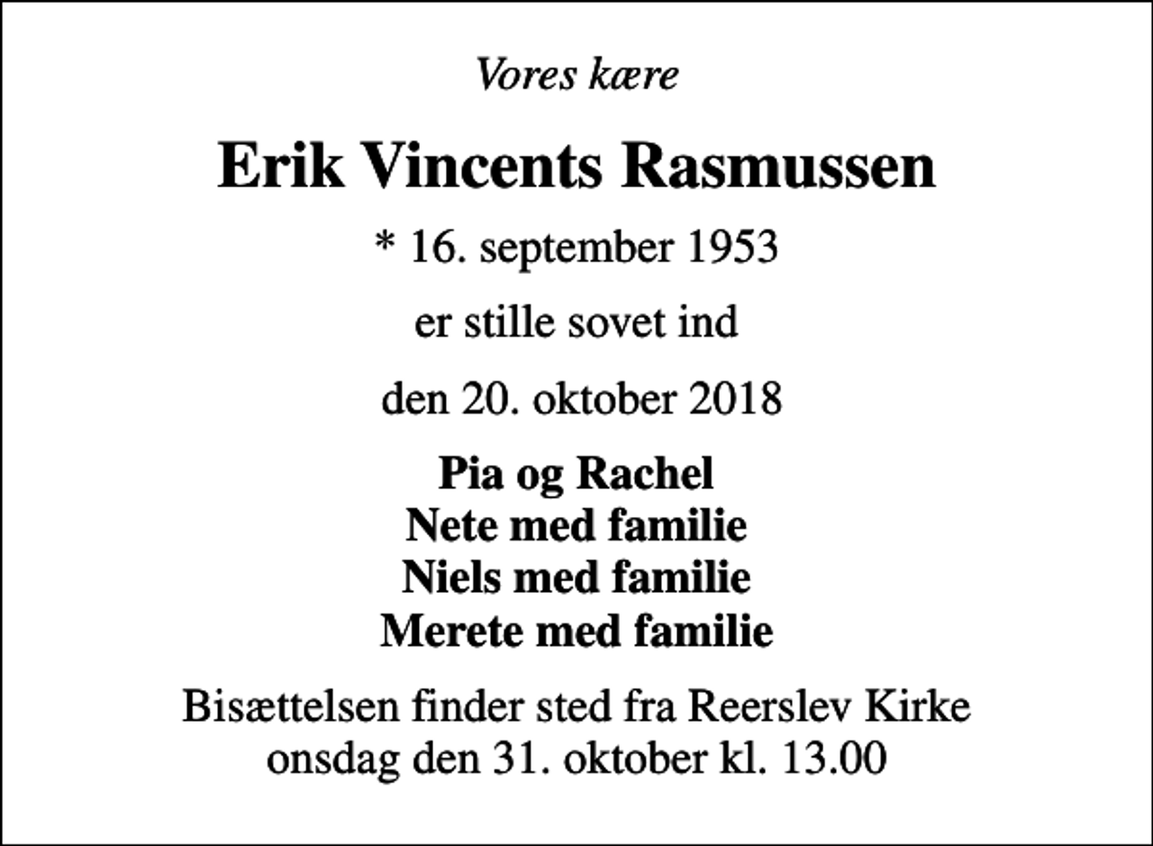 <p>Vores kære<br />Erik Vincents Rasmussen<br />* 16. september 1953<br />er stille sovet ind<br />den 20. oktober 2018<br />Pia og Rachel Nete med familie Niels med familie Merete med familie<br />Bisættelsen finder sted fra Reerslev Kirke onsdag den 31. oktober kl. 13.00</p>