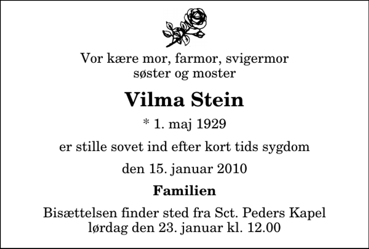 <p>Vor kære mor, farmor, svigermor søster og moster<br />Vilma Stein<br />* 1. maj 1929<br />er stille sovet ind efter kort tids sygdom<br />den 15. januar 2010<br />Familien<br />Bisættelsen finder sted fra Sankt Peders Kapel lørdag den 23. januar kl. 12.00</p>