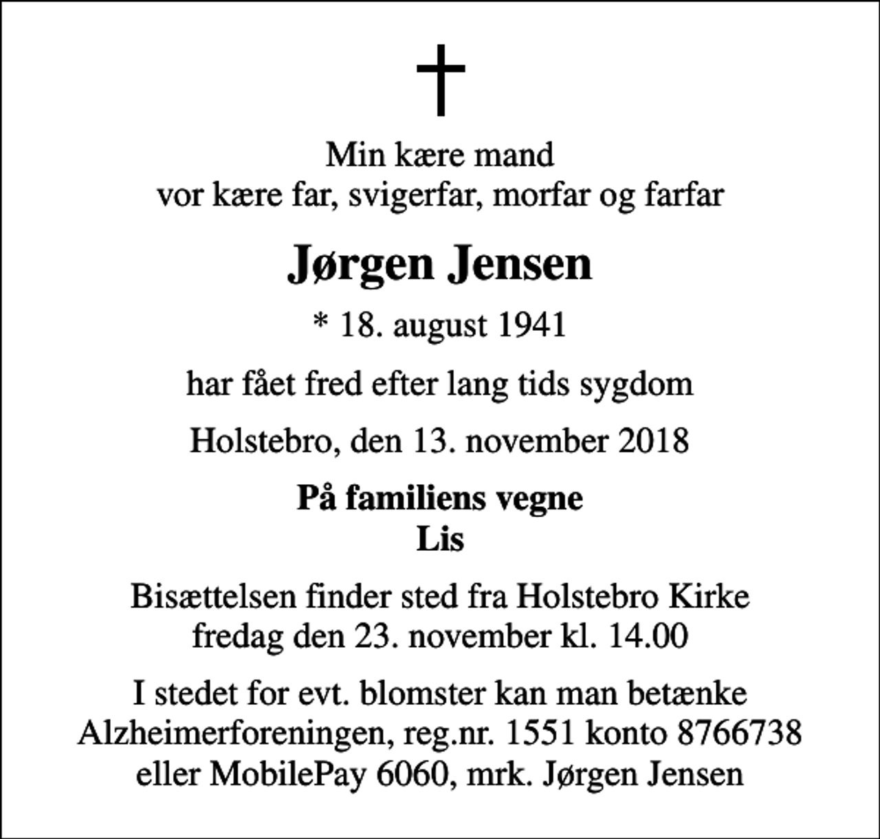 <p>Min kære mand vor kære far, svigerfar, morfar og farfar<br />Jørgen Jensen<br />* 18. august 1941<br />har fået fred efter lang tids sygdom<br />Holstebro, den 13. november 2018<br />På familiens vegne Lis<br />Bisættelsen finder sted fra Holstebro Kirke fredag den 23. november kl. 14.00<br />I stedet for evt. blomster kan man betænke Alzheimerforeningen, reg.nr. 1551 konto 8766738 eller MobilePay 6060, mrk. Jørgen Jensen<br />I stedet for evt. blomster kan man betænke<br />Alzheimerforeningen reg.nr.1551konto8766738mrk. Jørgen<br />Jensen</p>