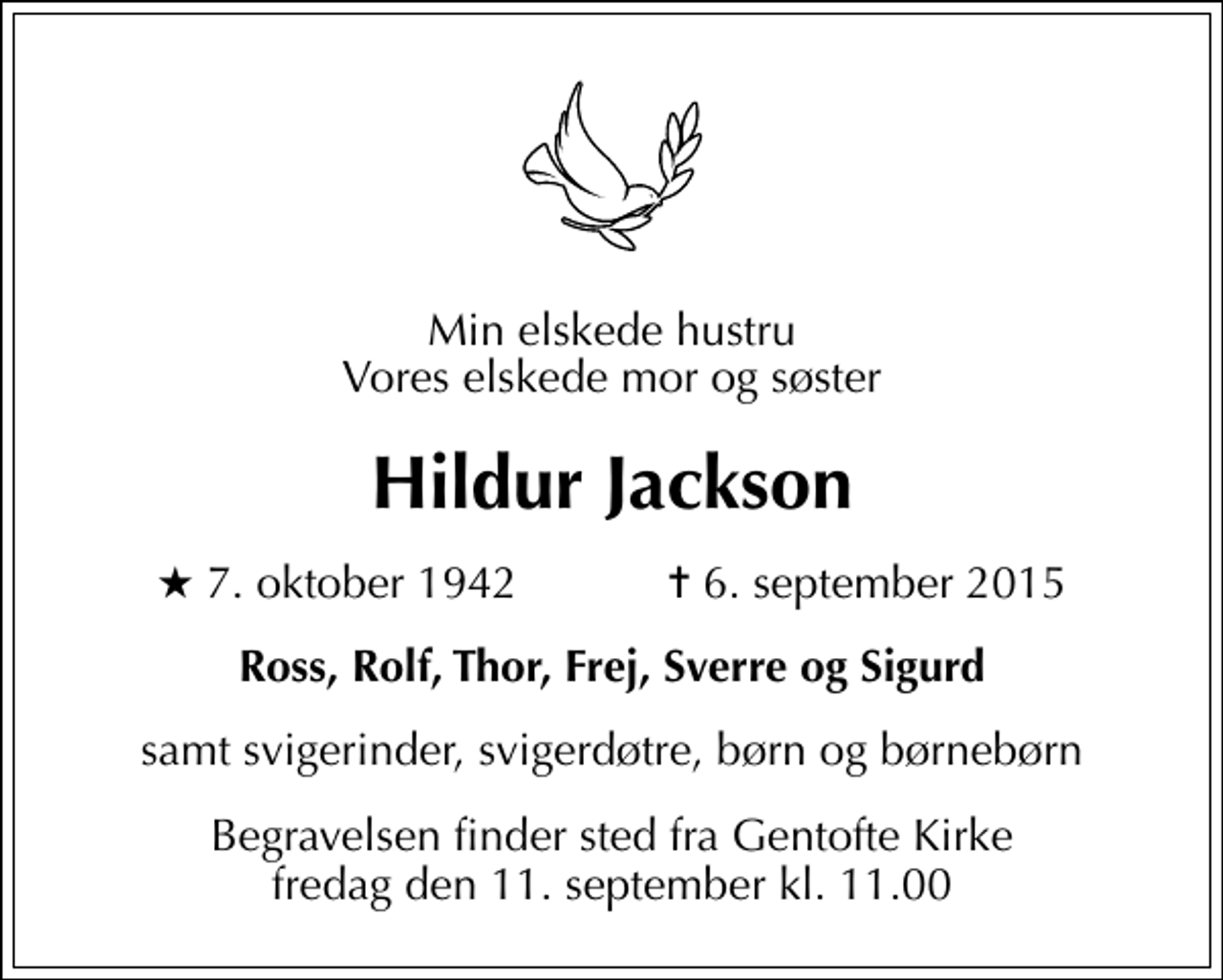 <p>Min elskede hustru Vores elskede mor og søster<br />Hildur Jackson<br />* 7. oktober 1942 ✝ 6. september 2015<br />Ross, Rolf, Thor, Frej, Sverre og Sigurd<br />samt svigerinder, svigerdøtre, børn og børnebørn<br />Begravelsen finder sted fra Gentofte Kirke fredag den 11. september kl. 11.00</p>