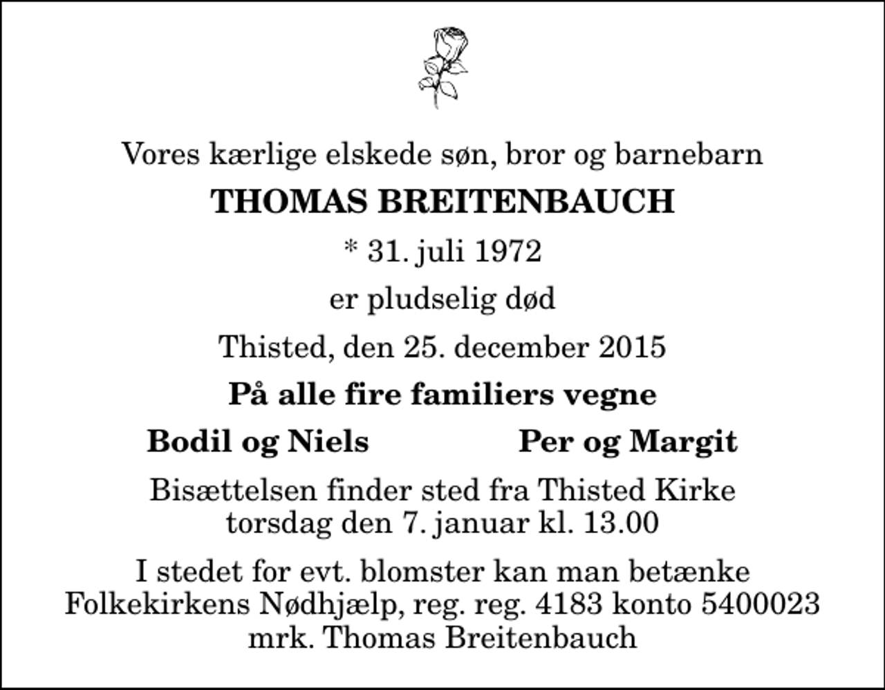 <p>Vores kærlige elskede søn, bror og barnebarn<br />Thomas Breitenbauch<br />* 31. juli 1972<br />er pludselig død<br />Thisted, den 25. december 2015<br />På alle fire familiers vegne<br />Bodil og Niels<br />Per og Margit<br />Bisættelsen finder sted fra Thisted Kirke torsdag den 7. januar kl. 13.00<br />I stedet for evt. blomster kan man betænke<br />Folkekirkens Nødhjælp reg.nr.4183kontonr.6052800mrk. Thomas<br />Breitenbauch</p>