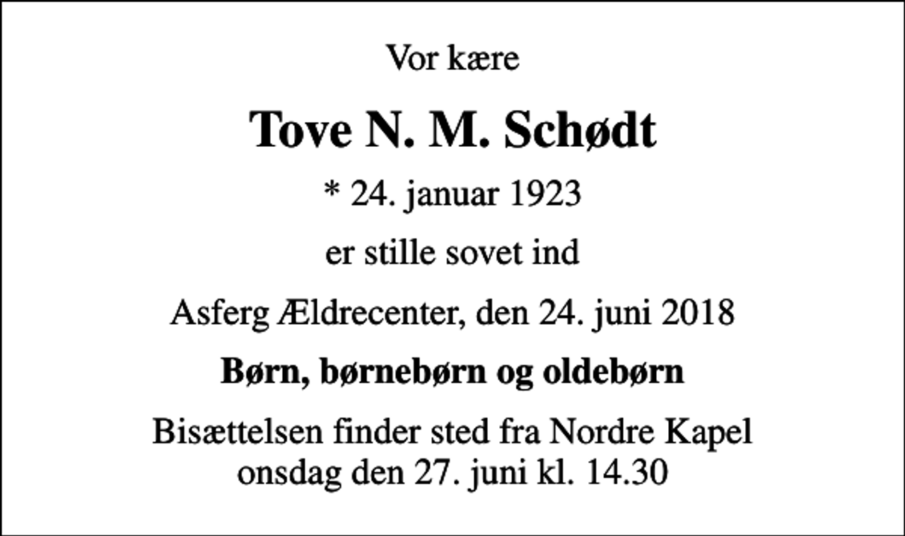 <p>Vor kære<br />Tove N. M. Schødt<br />* 24. januar 1923<br />er stille sovet ind<br />Asferg Ældrecenter, den 24. juni 2018<br />Børn, børnebørn og oldebørn<br />Bisættelsen finder sted fra Nordre Kapel onsdag den 27. juni kl. 14.30</p>
