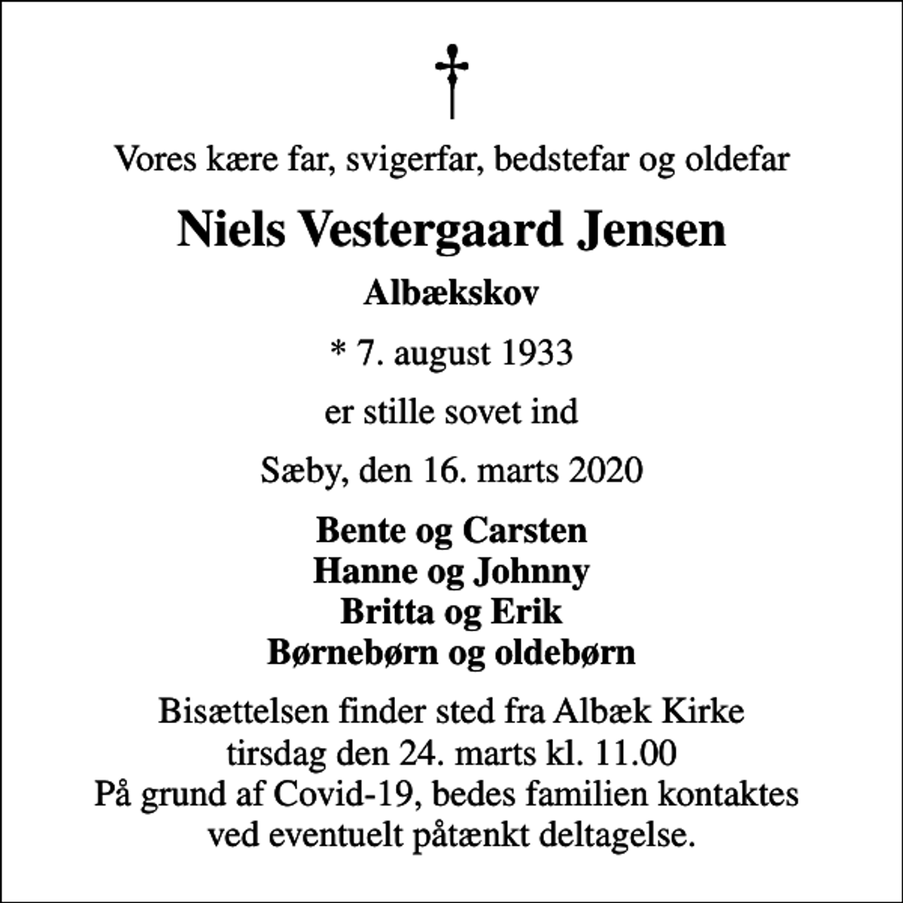 <p>Vores kære far, svigerfar, bedstefar og oldefar<br />Niels Vestergaard Jensen<br />Albækskov<br />* 7. august 1933<br />er stille sovet ind<br />Sæby, den 16. marts 2020<br />Bente og Carsten Hanne og Johnny Britta og Erik Børnebørn og oldebørn<br />Bisættelsen finder sted fra Albæk Kirke tirsdag den 24. marts kl. 11.00 På grund af Covid-19, bedes familien kontaktes ved eventuelt påtænkt deltagelse.</p>