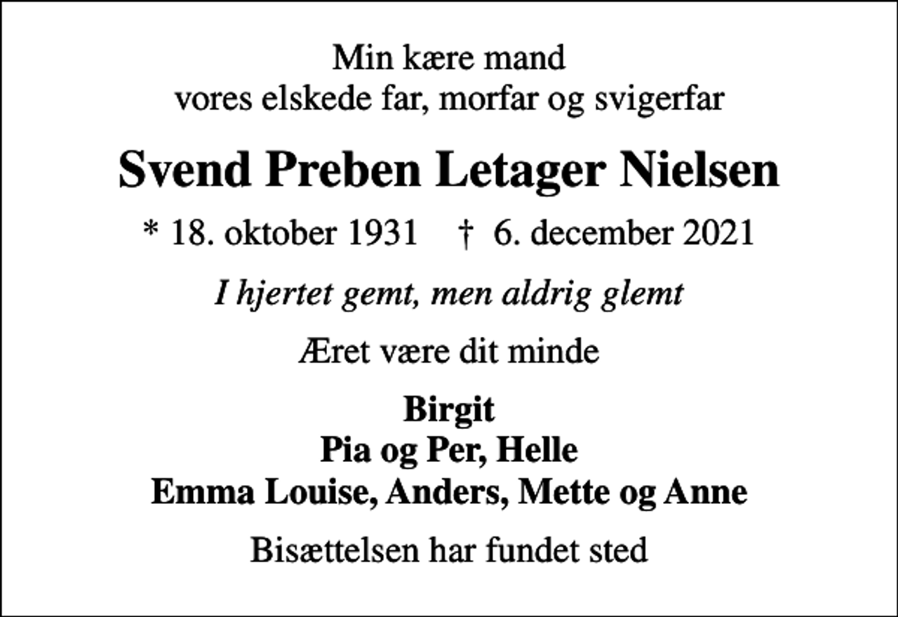 <p>Min kære mand vores elskede far, morfar og svigerfar<br />Svend Preben Letager Nielsen<br />* 18. oktober 1931 ✝ 6. december 2021<br />I hjertet gemt, men aldrig glemt<br />Æret være dit minde<br />Birgit Pia og Per, Helle Emma Louise, Anders, Mette og Anne<br />Bisættelsen har fundet sted</p>