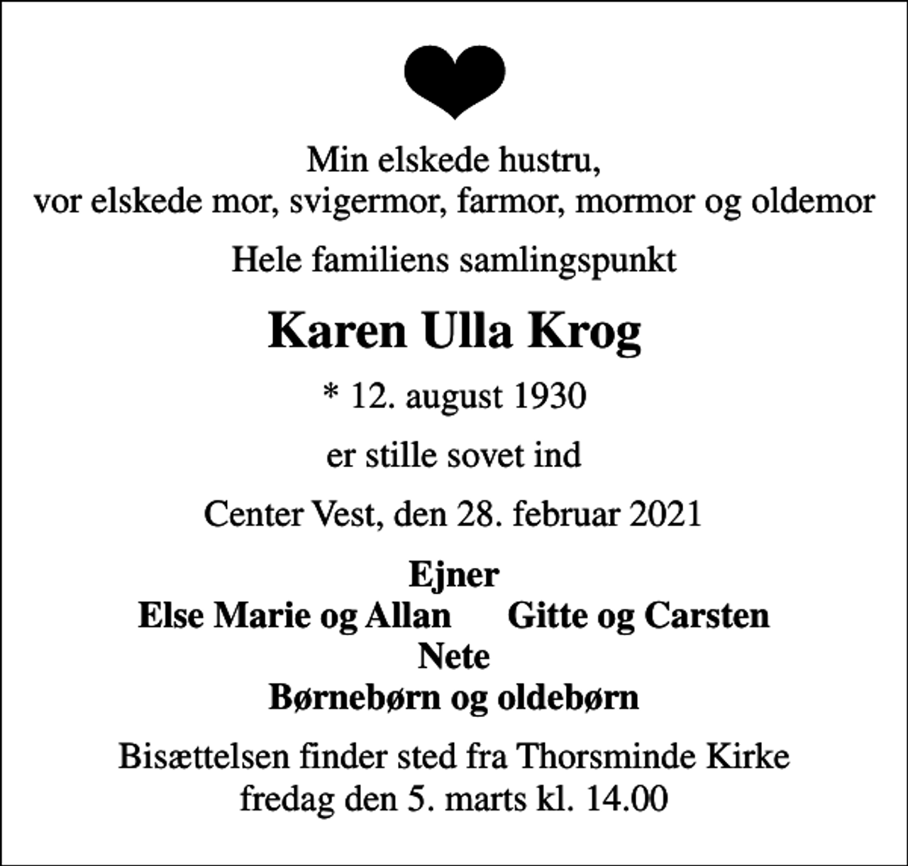 <p>Min elskede hustru, vor elskede mor, svigermor, farmor, mormor og oldemor<br />Hele familiens samlingspunkt<br />Karen Ulla Krog<br />* 12. august 1930<br />er stille sovet ind<br />Center Vest, den 28. februar 2021<br />Ejner Else Marie og Allan Gitte og Carsten Nete Børnebørn og oldebørn<br />Bisættelsen finder sted fra Thorsminde Kirke fredag den 5. marts kl. 14.00</p>