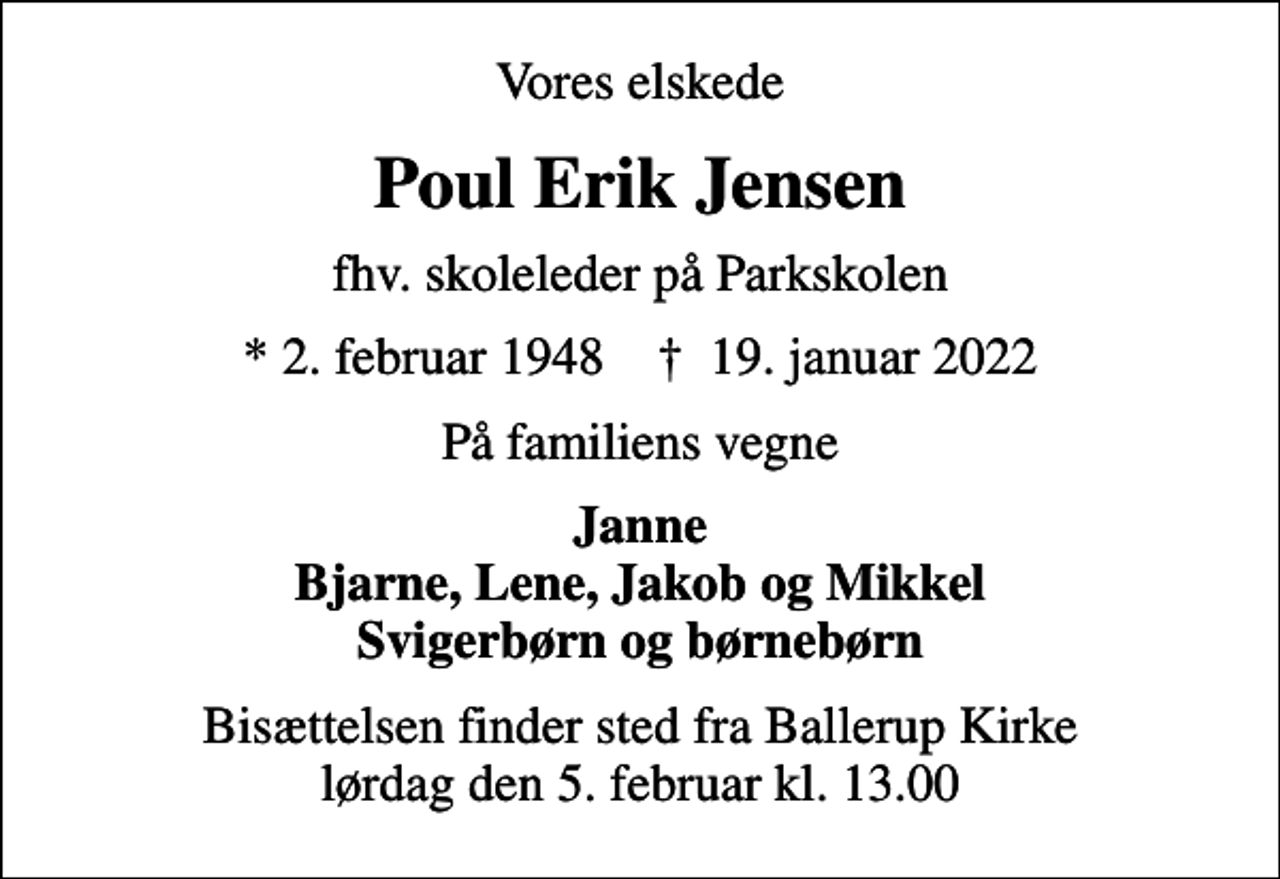 <p>Vores elskede<br />Poul Erik Jensen<br />fhv. skoleleder på Parkskolen<br />* 2. februar 1948 ✝ 19. januar 2022<br />På familiens vegne<br />Janne Bjarne, Lene, Jakob og Mikkel Svigerbørn og børnebørn<br />Bisættelsen finder sted fra Ballerup Kirke lørdag den 5. februar kl. 13.00</p>