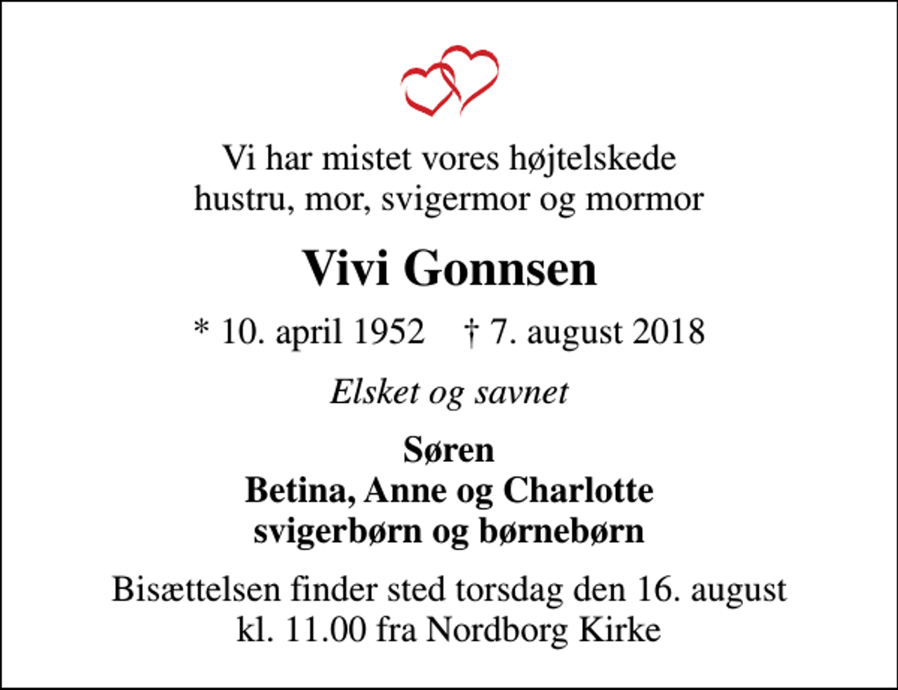 <p>Vi har mistet vores højtelskede hustru, mor, svigermor og mormor<br />Vivi Gonnsen<br />* 10. april 1952 ✝ 7. august 2018<br />Elsket og savnet<br />Søren Betina, Anne og Charlotte svigerbørn og børnebørn<br />Bisættelsen finder sted torsdag den 16. august kl. 11.00 fra Nordborg Kirke</p>