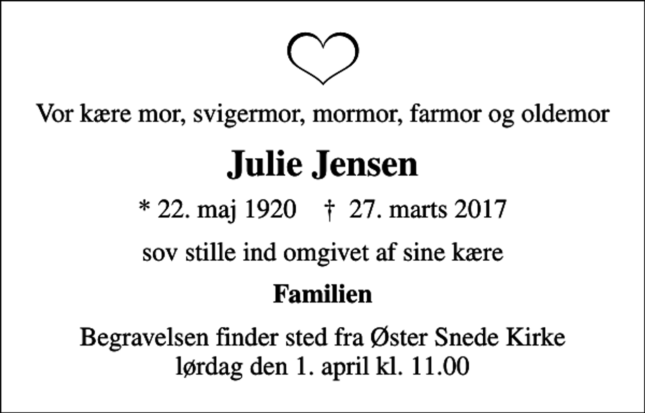 <p>Vor kære mor, svigermor, mormor, farmor og oldemor<br />Julie Jensen<br />* 22. maj 1920 ✝ 27. marts 2017<br />sov stille ind omgivet af sine kære<br />Familien<br />Begravelsen finder sted fra Øster Snede Kirke lørdag den 1. april kl. 11.00</p>