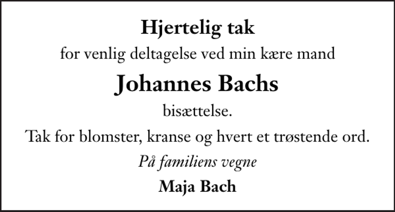 <p>Hjertelig tak<br />for venlig deltagelse ved min kære mand<br />Johannes Bachs<br />bisættelse.<br />Tak for blomster, kranse og hvert et trøstende ord.<br />På familiens vegne<br />Maja Bach</p>