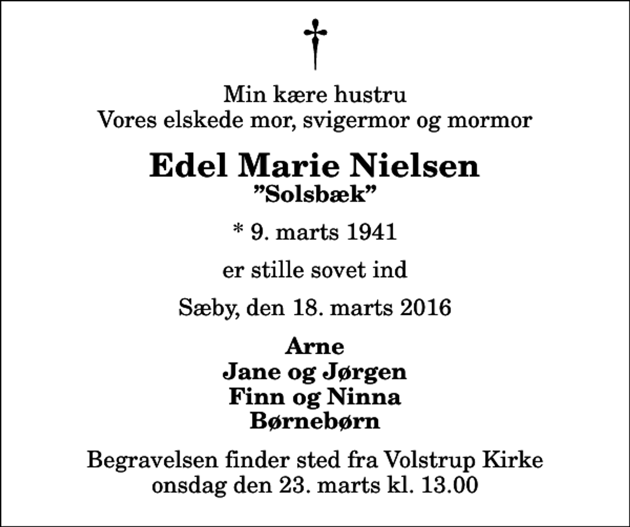 <p>Min kære hustru Vores elskede mor, svigermor og mormor<br />Edel Marie Nielsen<br />Solsbæk<br />* 9. marts 1941<br />er stille sovet ind<br />Sæby, den 18. marts 2016<br />Arne Jane og Jørgen Finn og Ninna Børnebørn<br />Begravelsen finder sted fra Volstrup Kirke onsdag den 23. marts kl. 13.00</p>