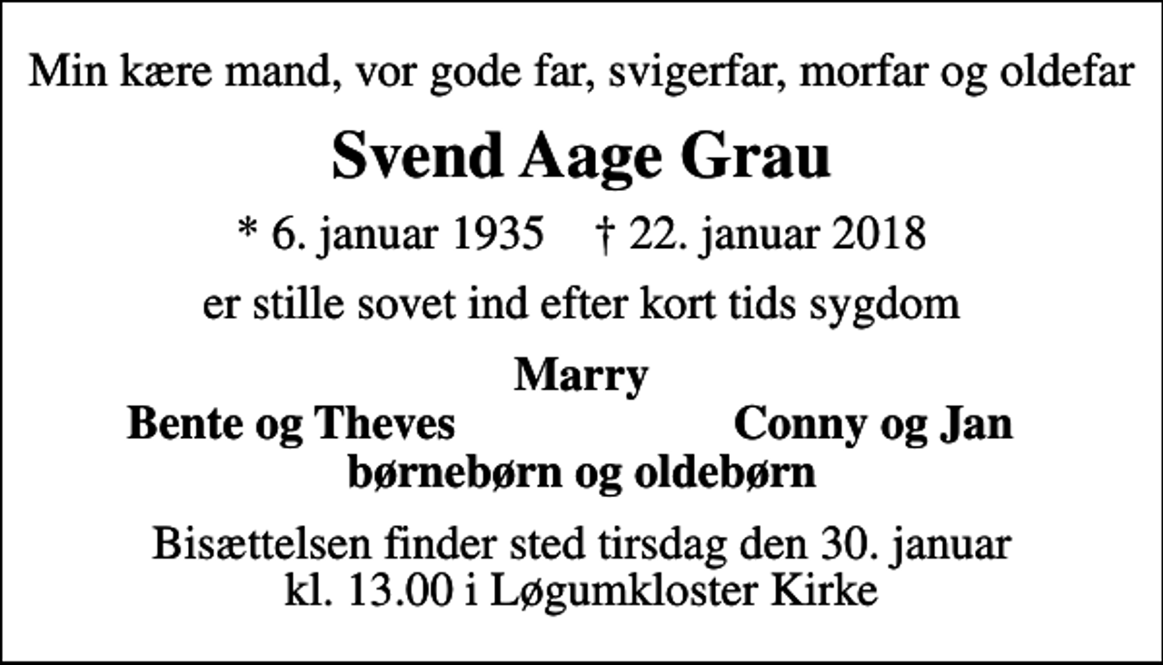 <p>Min kære mand, vor gode far, svigerfar, morfar og oldefar<br />Svend Aage Grau<br />* 6. januar 1935 ✝ 22. januar 2018<br />er stille sovet ind efter kort tids sygdom<br />Marry<br />Bente og Theves<br />Conny og Jan<br />Bisættelsen finder sted tirsdag den 30. januar kl. 13.00 i Løgumkloster Kirke</p>