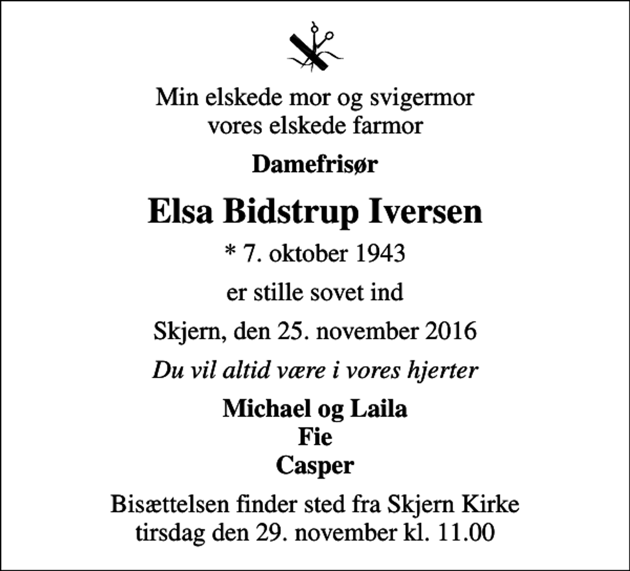 <p>Min elskede mor og svigermor vores elskede farmor<br />Damefrisør<br />Elsa Bidstrup Iversen<br />* 7. oktober 1943<br />er stille sovet ind<br />Skjern, den 25. november 2016<br />Du vil altid være i vores hjerter<br />Michael og Laila Fie Casper<br />Bisættelsen finder sted fra Skjern Kirke tirsdag den 29. november kl. 11.00</p>