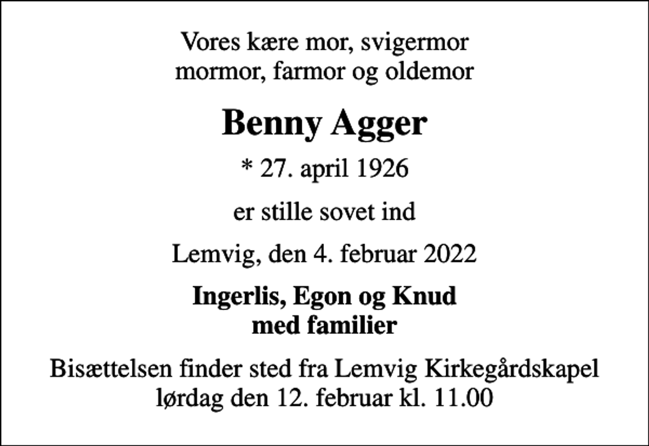 <p>Vores kære mor, svigermor mormor, farmor og oldemor<br />Benny Agger<br />* 27. april 1926<br />er stille sovet ind<br />Lemvig, den 4. februar 2022<br />Ingerlis, Egon og Knud med familier<br />Bisættelsen finder sted fra Lemvig Kirkegårdskapel lørdag den 12. februar kl. 11.00</p>