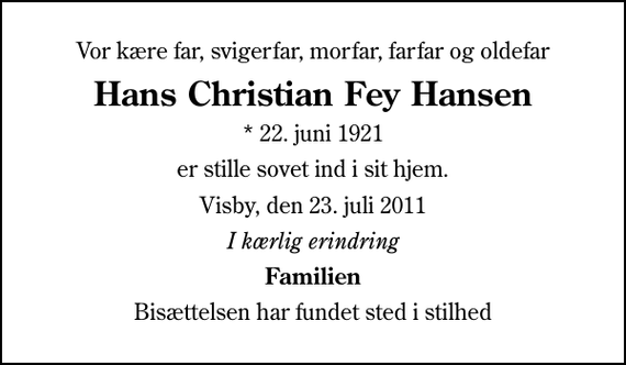 <p>Vor kære far, svigerfar, morfar, farfar og oldefar<br />Hans Christian Fey Hansen<br />* 22. juni 1921<br />er stille sovet ind i sit hjem.<br />Visby, den 23. juli 2011<br />I kærlig erindring<br />Familien<br />Bisættelsen har fundet sted i stilhed</p>