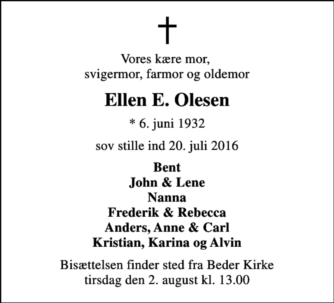 <p>Vores kære mor, svigermor, farmor og oldemor<br />Ellen E. Olesen<br />* 6. juni 1932<br />sov stille ind 20. juli 2016<br />Bent John &amp; Lene Nanna Frederik &amp; Rebecca Anders, Anne &amp; Carl Kristian, Karina og Alvin<br />Bisættelsen finder sted fra Beder Kirke tirsdag den 2. august kl. 13.00</p>
