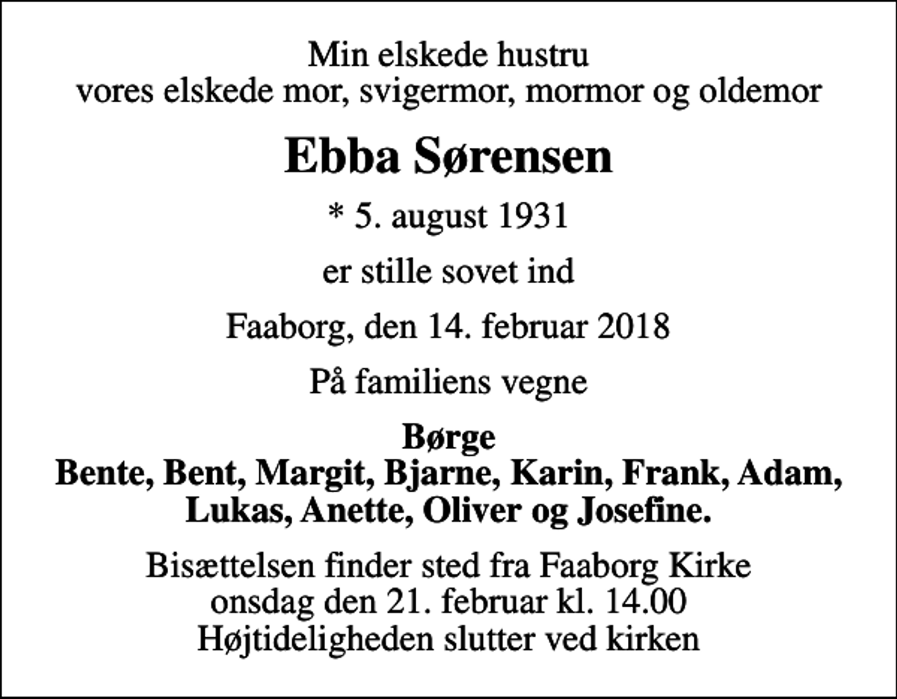 <p>Min elskede hustru vores elskede mor, svigermor, mormor og oldemor<br />Ebba Sørensen<br />* 5. august 1931<br />er stille sovet ind<br />Faaborg, den 14. februar 2018<br />På familiens vegne<br />Børge Bente, Bent, Margit, Bjarne, Karin, Frank, Adam, Lukas, Anette, Oliver og Josefine.<br />Bisættelsen finder sted fra Faaborg Kirke onsdag den 21. februar kl. 14.00 Højtideligheden slutter ved kirken</p>