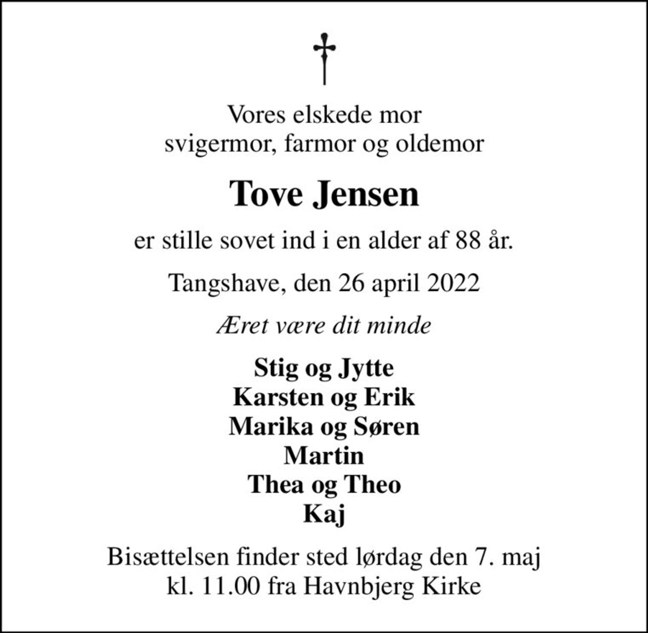 Vores elskede mor svigermor, farmor og oldemor
Tove Jensen
er stille sovet ind i en alder af 88 år.
Tangshave, den 26 april 2022
Æret være dit minde
Stig og Jytte Karsten og Erik Marika og Søren Martin Thea og Theo Kaj
Bisættelsen finder sted lørdag den 7. maj kl. 11.00 fra Havnbjerg Kirke