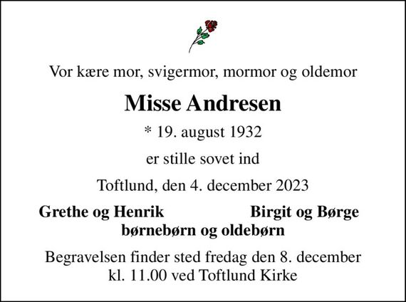 Vor kære mor, svigermor, mormor og oldemor
Misse Andresen
* 19. august 1932
er stille sovet ind
Toftlund, den 4. december 2023
Grethe og Henrik
Birgit og Børge
Begravelsen finder sted fredag den 8. december kl. 11.00 ved Toftlund Kirke