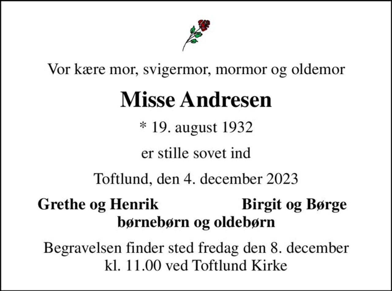 Vor kære mor, svigermor, mormor og oldemor
Misse Andresen
* 19. august 1932
er stille sovet ind
Toftlund, den 4. december 2023
Grethe og Henrik
Birgit og Børge
Begravelsen finder sted fredag den 8. december kl. 11.00 ved Toftlund Kirke