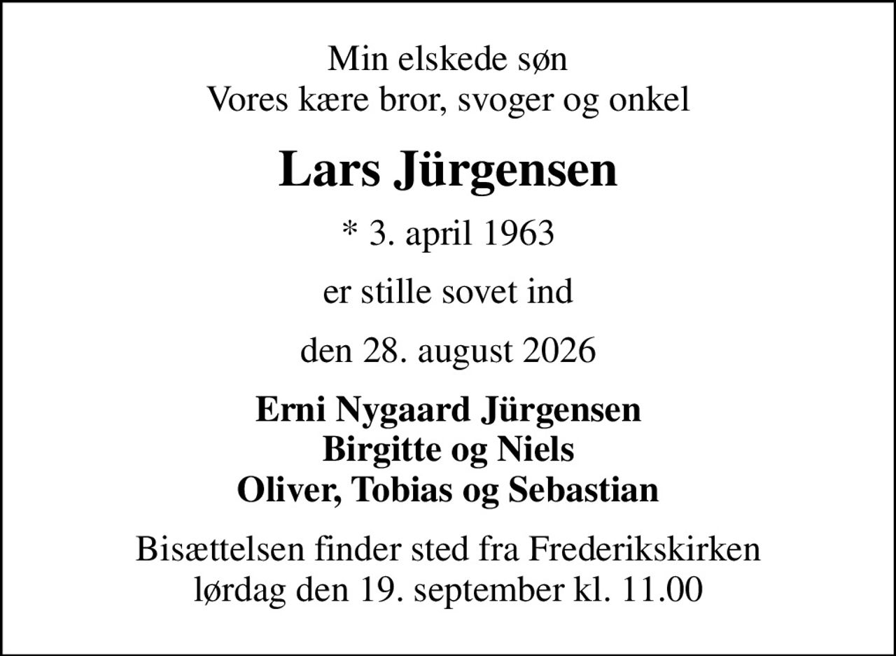 Min elskede søn Vores kære bror, svoger og onkel
Lars Jürgensen
* 3. april 1963
er stille sovet ind
den 28. august 2026
Erni Nygaard Jürgensen Birgitte og Niels Oliver, Tobias og Sebastian
Bisættelsen finder sted fra Frederikskirken  lørdag den 19. september kl. 11.00