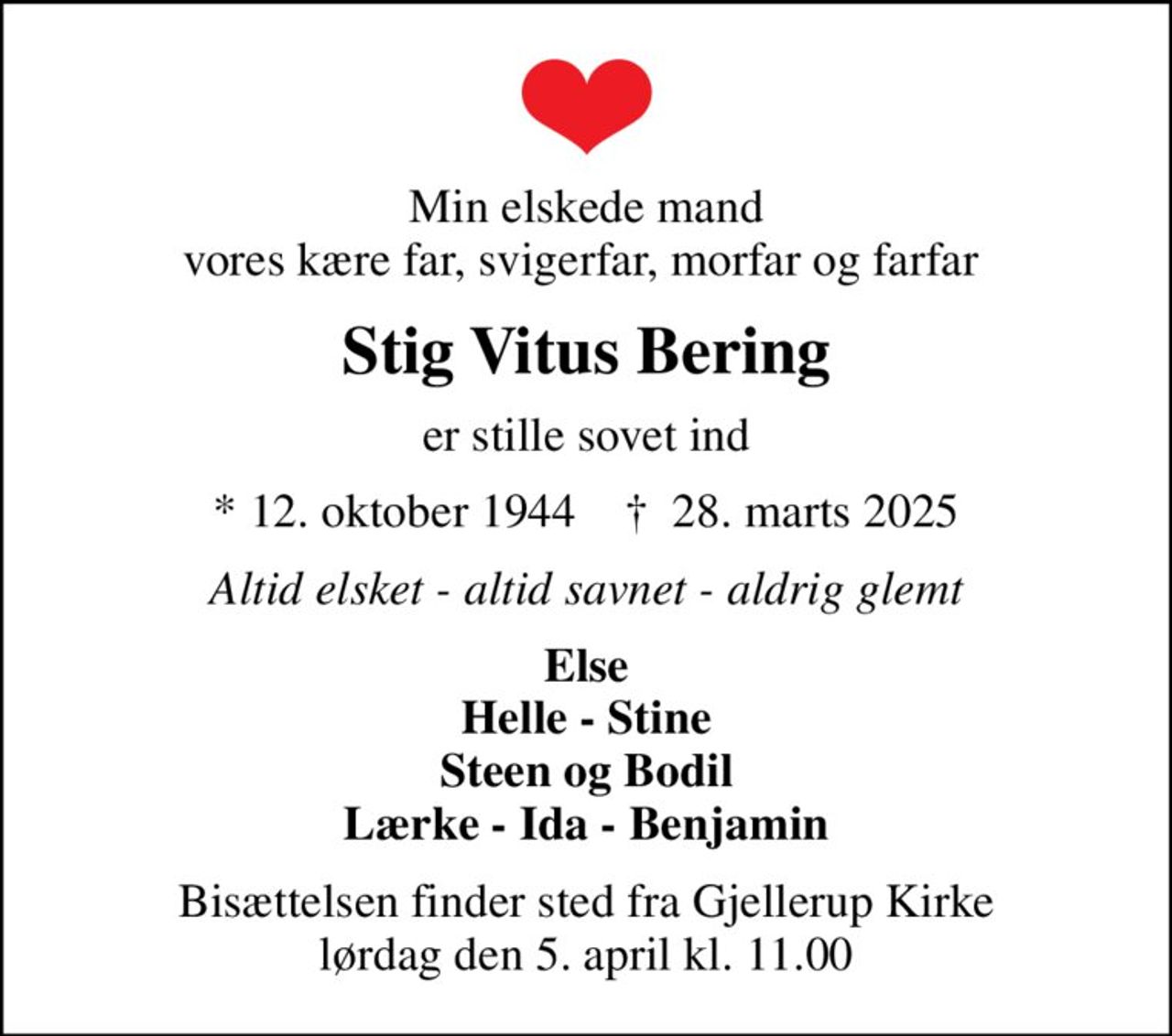 Min elskede mand vores kære far, svigerfar, morfar og farfar 
Stig Vitus Bering
er stille sovet ind
* 12. oktober 1944    ✝ 28. marts 2025
Altid elsket - altid savnet - aldrig glemt
Else Helle - Stine Steen og Bodil Lærke - Ida - Benjamin
Bisættelsen finder sted fra Gjellerup Kirke  lørdag den 5. april kl. 11.00