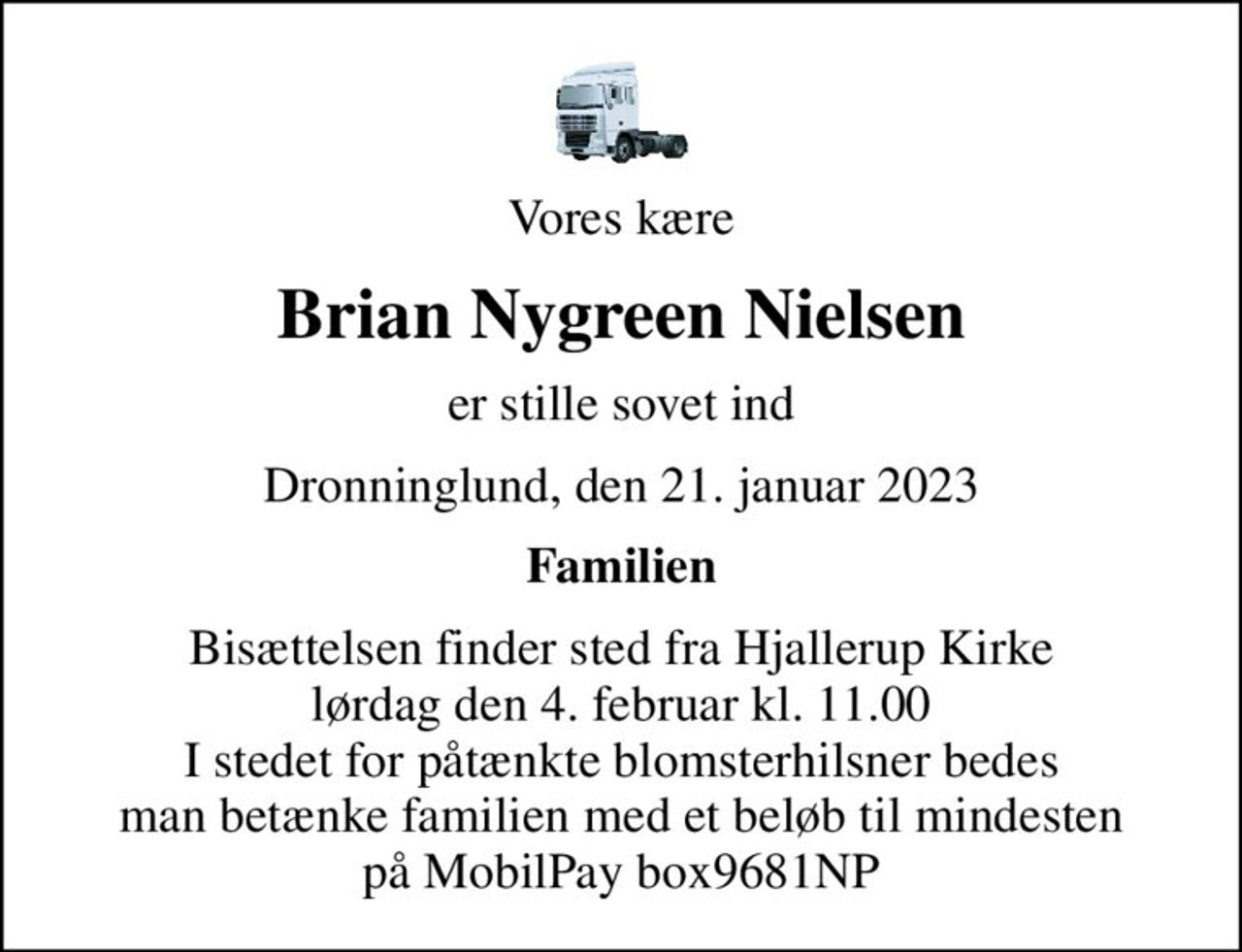 Vores kære
Brian Nygreen Nielsen
er stille sovet ind
Dronninglund, den 21. januar 2023
Familien
Bisættelsen finder sted fra Hjallerup Kirke  lørdag den 4. februar kl. 11.00  I stedet for påtænkte blomsterhilsner bedes man betænke familien med et beløb til mindesten på MobilPay box9681NP