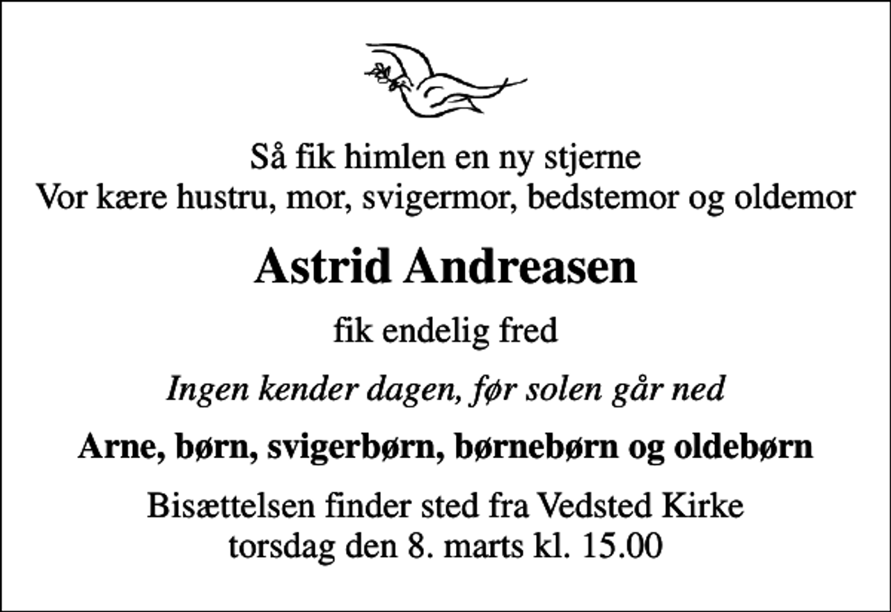 <p>Så fik himlen en ny stjerne Vor kære hustru, mor, svigermor, bedstemor og oldemor<br />Astrid Andreasen<br />fik endelig fred<br />Ingen kender dagen, før solen går ned<br />Arne, børn, svigerbørn, børnebørn og oldebørn<br />Bisættelsen finder sted fra Vedsted Kirke torsdag den 8. marts kl. 15.00</p>