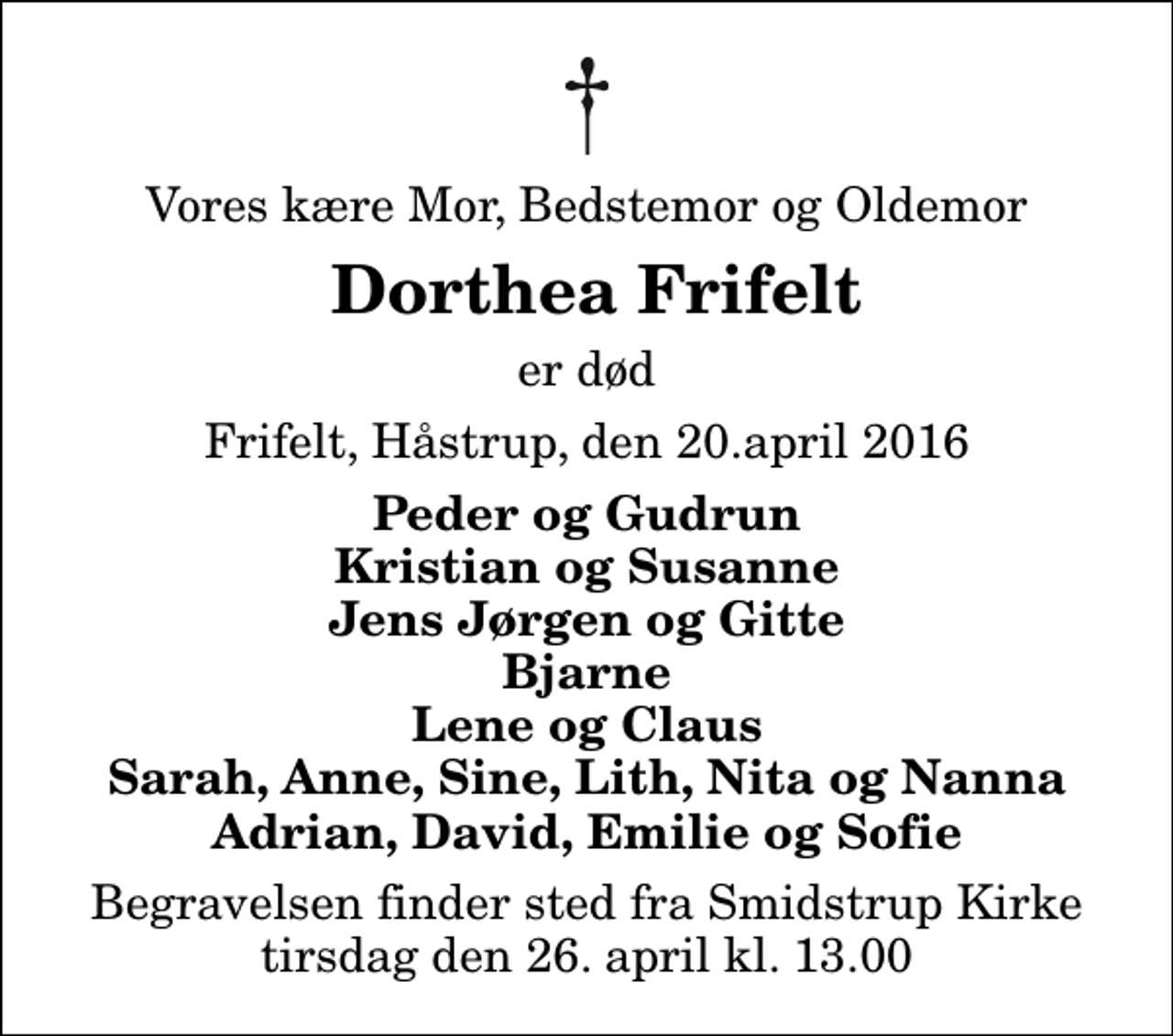 <p>Vores kære Mor, Bedstemor og Oldemor<br />Dorthea Frifelt<br />er død<br />Frifelt, Håstrup, den 20.april 2016<br />Peder og Gudrun Kristian og Susanne Jens Jørgen og Gitte Bjarne Lene og Claus Sarah, Anne, Sine, Lith, Nita og Nanna Adrian, David, Emilie og Sofie<br />Begravelsen finder sted fra Smidstrup Kirke tirsdag den 26. april kl. 13.00</p>