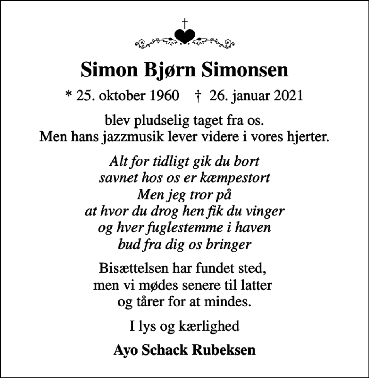 <p>Simon Bjørn Simonsen<br />* 25. oktober 1960 ✝ 26. januar 2021<br />blev pludselig taget fra os. Men hans jazzmusik lever videre i vores hjerter.<br />Alt for tidligt gik du bort savnet hos os er kæmpestort Men jeg tror på at hvor du drog hen fik du vinger og hver fuglestemme i haven bud fra dig os bringer<br />Bisættelsen har fundet sted, men vi mødes senere til latter og tårer for at mindes.<br />I lys og kærlighed<br />Ayo Schack Rubeksen</p>