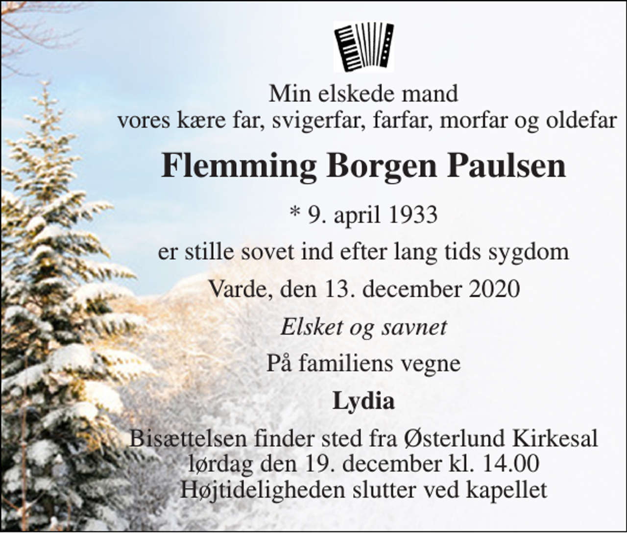 <p>Min elskede mand vores kære far, svigerfar, farfar, morfar og oldefar<br />Flemming Borgen Paulsen<br />*​ 9. april 1933<br />er stille sovet ind efter lang tids sygdom<br />Varde, den 13. december 2020<br />Elsket og savnet<br />På familiens vegne<br />Lydia<br />Bisættelsen​ finder sted fra Østerlund Kirkesal​ lørdag den 19. december​ kl. 14.00 Højtideligheden slutter ved kapellet</p>
